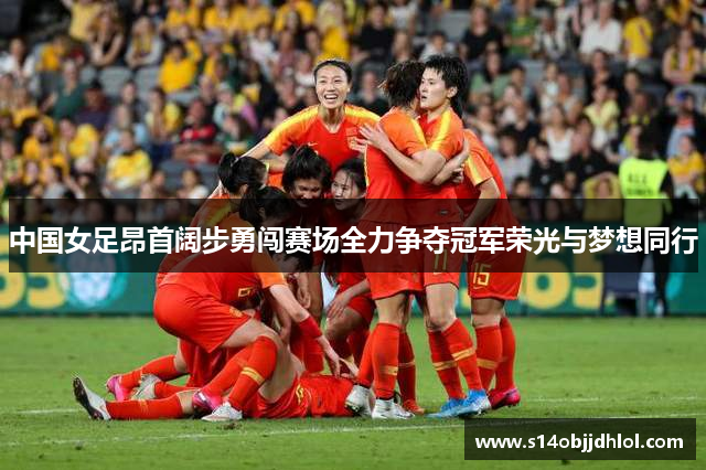 中国女足昂首阔步勇闯赛场全力争夺冠军荣光与梦想同行