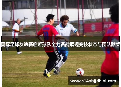 国际足球友谊赛临近球队全力备战展现竞技状态与团队默契