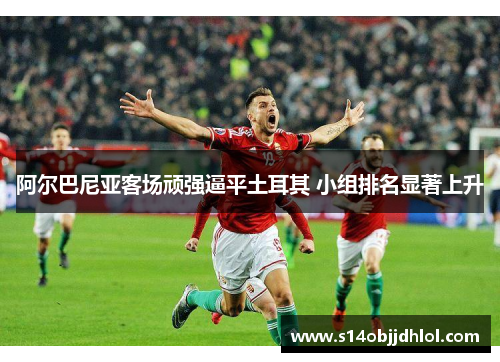 阿尔巴尼亚客场顽强逼平土耳其 小组排名显著上升