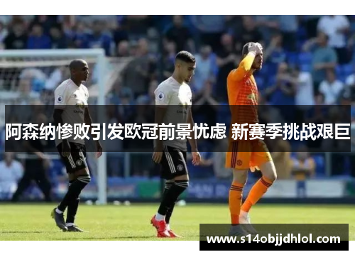 阿森纳惨败引发欧冠前景忧虑 新赛季挑战艰巨