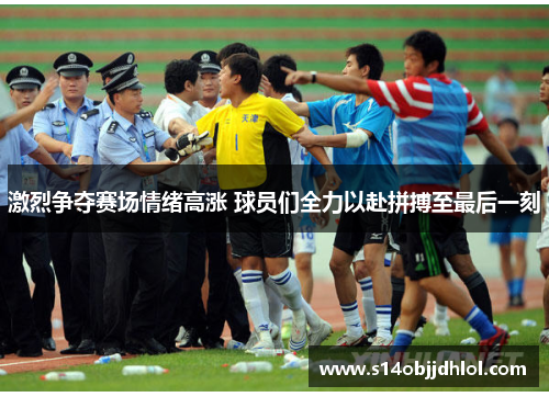 激烈争夺赛场情绪高涨 球员们全力以赴拼搏至最后一刻