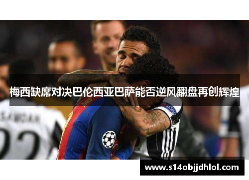 梅西缺席对决巴伦西亚巴萨能否逆风翻盘再创辉煌