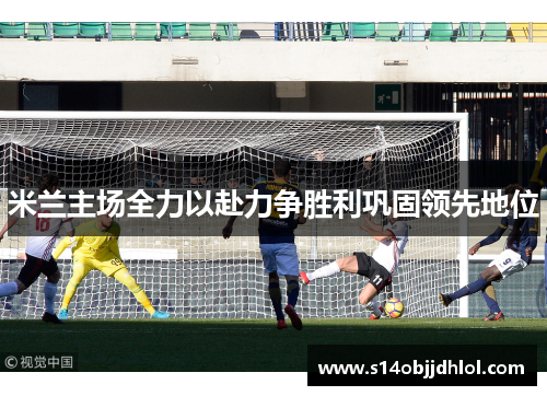 米兰主场全力以赴力争胜利巩固领先地位