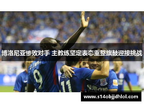 博洛尼亚惨败对手 主教练坚定表态重整旗鼓迎接挑战