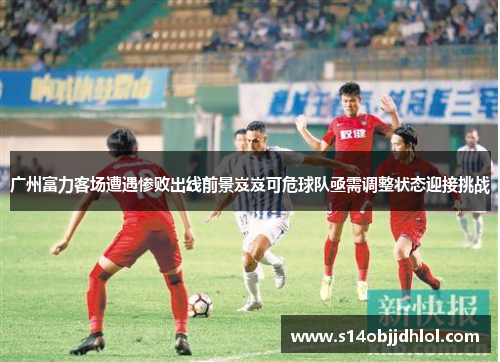 广州富力客场遭遇惨败出线前景岌岌可危球队亟需调整状态迎接挑战