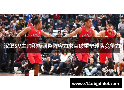 汉堡SV主帅积极调整阵容力求突破重塑球队竞争力
