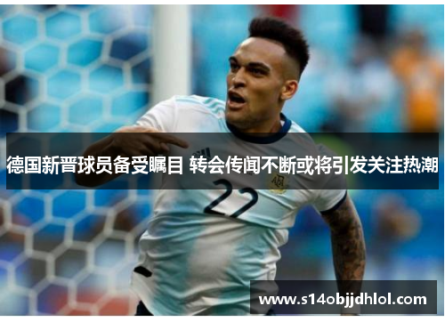 德国新晋球员备受瞩目 转会传闻不断或将引发关注热潮