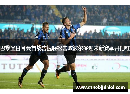 巴黎圣日耳曼首战告捷轻松击败波尔多迎来新赛季开门红